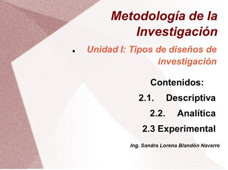 Metodología de la Investigación Unidad I: Tipos de diseños de investigación Contenidos: 2.1.Descriptiva 2.2.Analítica 2.3 Experimental Ing. Sandra Lorena.