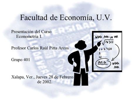 Facultad de Economía, U.V. Presentación del Curso Econometría I. Profesor Carlos Raúl Pitta Arcos Grupo 401 Xalapa, Ver., Jueves 28 de Febrero de 2002.