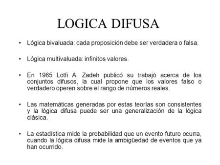 LOGICA DIFUSA Lógica bivaluada: cada proposición debe ser verdadera o falsa. Lógica multivaluada: infinitos valores. En 1965 Lotfi A. Zadeh publicó su.