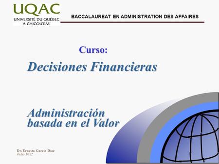 BACCALAUREAT EN ADMINISTRATION DES AFFAIRES Dr. Ernesto García Díaz Julio 2012 Decisiones Financieras Curso: Administración basada en el Valor.