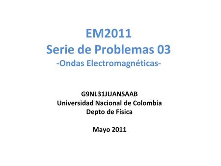 EM2011 Serie de Problemas 03 -Ondas Electromagnéticas- G9NL31JUANSAAB Universidad Nacional de Colombia Depto de Física Mayo 2011.