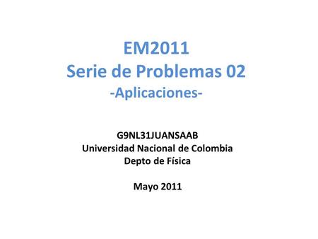 EM2011 Serie de Problemas 02 -Aplicaciones- G9NL31JUANSAAB Universidad Nacional de Colombia Depto de Física Mayo 2011.
