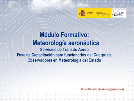 Javier Casado (fcasadog@aemet.es) Módulo Formativo: Meteorología aeronáutica Servicios de Tránsito Aéreo Fase de Capacitación para funcionarios del.