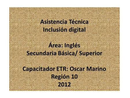 Asistencia Técnica Inclusión digital Área: Inglés Secundaria Básica/ Superior Capacitador ETR: Oscar Marino Región 10 2012.