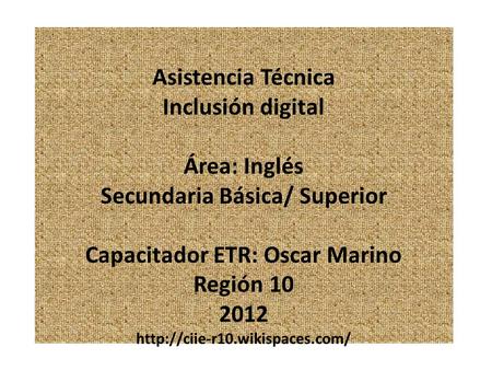 Asistencia Técnica Inclusión digital Área: Inglés Secundaria Básica/ Superior Capacitador ETR: Oscar Marino Región 10 2012