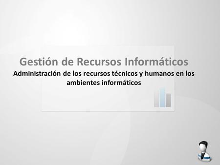 Gestión de Recursos Informáticos Administración de los recursos técnicos y humanos en los ambientes informáticos.
