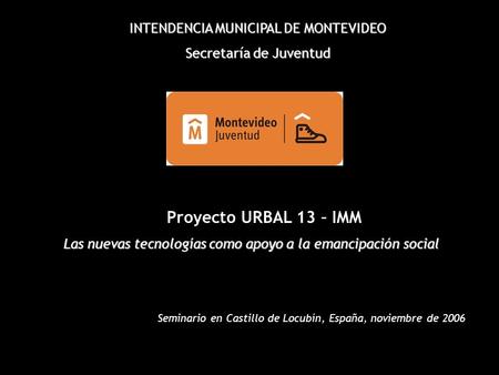 INTENDENCIA MUNICIPAL DE MONTEVIDEO Secretaría de Juventud Proyecto URBAL 13 – IMM Las nuevas tecnologías como apoyo a la emancipación social Seminario.