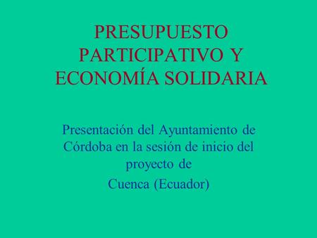 PRESUPUESTO PARTICIPATIVO Y ECONOMÍA SOLIDARIA Presentación del Ayuntamiento de Córdoba en la sesión de inicio del proyecto de Cuenca (Ecuador)