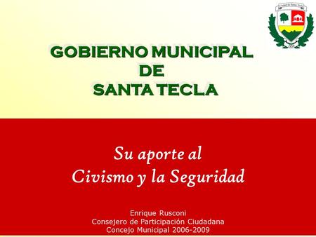 GOBIERNO MUNICIPAL DE SANTA TECLA Su aporte al Civismo y la Seguridad Enrique Rusconi Consejero de Participación Ciudadana Concejo Municipal 2006-2009.