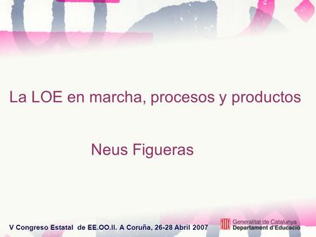 V Congreso Estatal de EE.OO.II. A Coruña, 26-28 Abril 2007 La LOE en marcha, procesos y productos Neus Figueras.