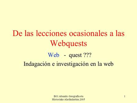 B01 Abando. Geografia eta Historiako Aholkularitza.2005 1 De las lecciones ocasionales a las Webquests Web - quest ??? Indagación e investigación en la.