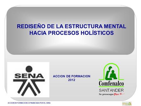 ACCION DE FORMACION COFINANCIADA POR EL SENA REDISEÑO DE LA ESTRUCTURA MENTAL HACIA PROCESOS HOLÍSTICOS ACCION DE FORMACION 2012.