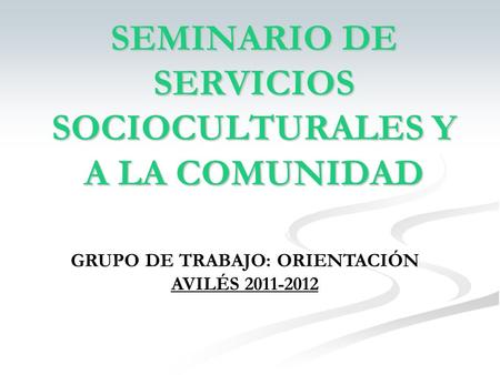 SEMINARIO DE SERVICIOS SOCIOCULTURALES Y A LA COMUNIDAD GRUPO DE TRABAJO: ORIENTACIÓN AVILÉS 2011-2012.
