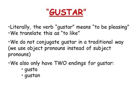 GUSTAR Literally, the verb gustar means to be pleasing We translate this as to like We do not conjugate gustar in a traditional way (we use object pronouns.