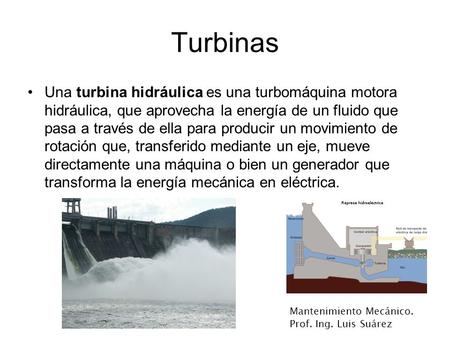 Turbinas Una turbina hidráulica es una turbomáquina motora hidráulica, que aprovecha la energía de un fluido que pasa a través de ella para producir un.