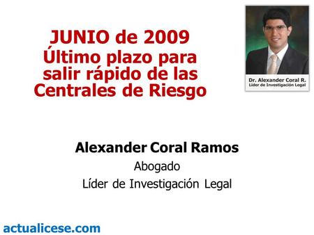 Actualicese.com JUNIO de 2009 Último plazo para salir rápido de las Centrales de Riesgo Alexander Coral Ramos Abogado Líder de Investigación Legal.