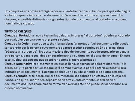 Un cheque es una orden entregada por un cliente bancario a su banco, para que éste pague los fondos que se indican en el documento. De acuerdo a la forma.