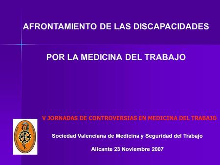 Sociedad Valenciana de Medicina y Seguridad del Trabajo Alicante 23 Noviembre 2007 AFRONTAMIENTO DE LAS DISCAPACIDADES POR LA MEDICINA DEL TRABAJO V JORNADAS.