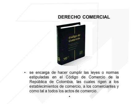 DERECHO COMERCIAL se encarga de hacer cumplir las leyes o normas estipuladas en el Código de Comercio de la República de Colombia, las cuales rigen a los.
