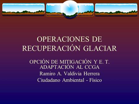 OPERACIONES DE RECUPERACIÓN GLACIAR OPCIÓN DE MITIGACIÓN Y E. T. ADAPTACIÓN AL CCGA Ramiro A. Valdivia Herrera Ciudadano Ambiental - Físico.