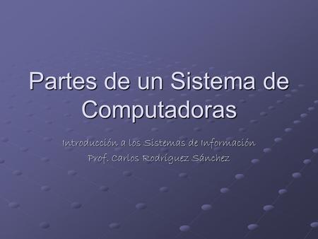 Partes de un Sistema de Computadoras Introducción a los Sistemas de Información Prof. Carlos Rodríguez Sánchez.