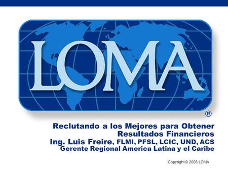 Copyright © 2008 LOMA Reclutando a los Mejores para Obtener Resultados Financieros Ing. Luis Freire, FLMI, PFSL, LCIC, UND, ACS Gerente Regional America.