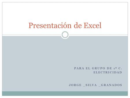 PARA EL GRUPO DE 1º C. ELECTRICIDAD JORGE _SILVA _GRANADOS Presentación de Excel.