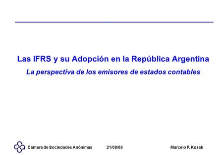 21/08/08Marcelo F. KozakCámara de Sociedades Anónimas Las IFRS y su Adopción en la República Argentina La perspectiva de los emisores de estados contables.