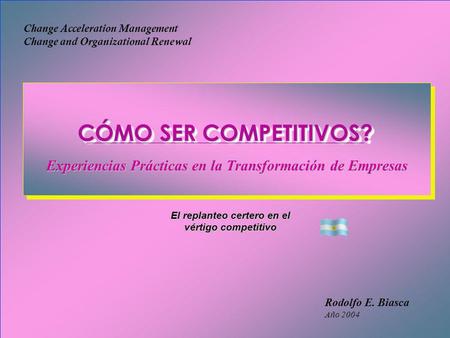 Rodolfo E. Biasca Año 2004 Change Acceleration Management Change and Organizational Renewal El replanteo certero en el vértigo competitivo CÓMO SER COMPETITIVOS?