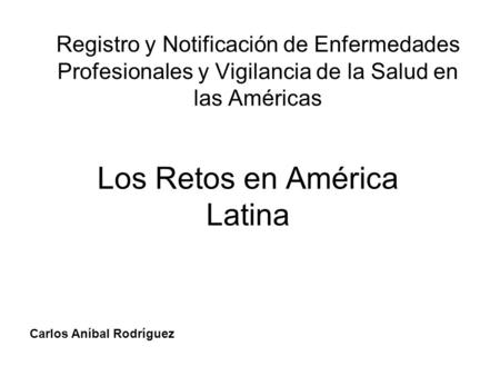 Registro y Notificación de Enfermedades Profesionales y Vigilancia de la Salud en las Américas Los Retos en América Latina Carlos Aníbal Rodríguez.