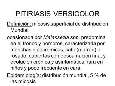 PITIRIASIS VERSICOLOR Definición: micosis superficial de distribución Mundial ocasionada por Malassezia spp. predomina en el tronco y hombros, caracterizada.