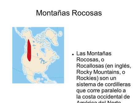 Montañas Rocosas Las Montañas Rocosas, o Rocallosas (en inglés, Rocky Mountains, o Rockies) son un sistema de cordilleras que corre paralelo a la.