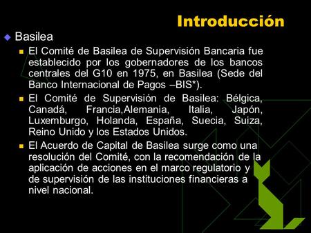 Introducción Basilea El Comité de Basilea de Supervisión Bancaria fue establecido por los gobernadores de los bancos centrales del G10 en 1975, en Basilea.