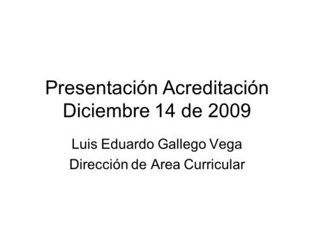 Presentación Acreditación Diciembre 14 de 2009 Luis Eduardo Gallego Vega Dirección de Area Curricular.