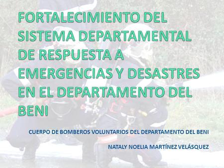 FORTALECIMIENTO DEL SISTEMA DEPARTAMENTAL DE RESPUESTA A EMERGENCIAS Y DESASTRES EN EL DEPARTAMENTO DEL BENI Cuerpo de Bomberos Voluntarios del departamento.