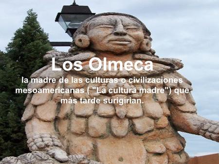 Los Olmeca la madre de las culturas o civilizaciones mesoamericanas ( La cultura madre) que más tarde surigirian.