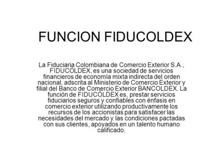 FUNCION FIDUCOLDEX La Fiduciaria Colombiana de Comercio Exterior S.A., FIDUCÓLDEX, es una sociedad de servicios financieros de economía mixta indirecta.
