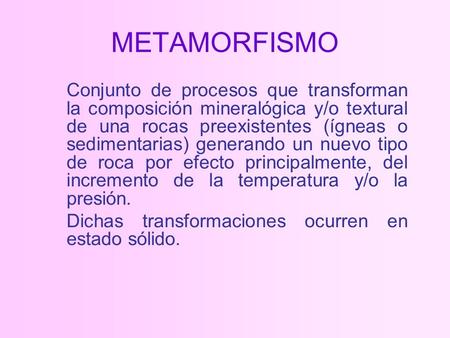 METAMORFISMO Conjunto de procesos que transforman la composición mineralógica y/o textural de una rocas preexistentes (ígneas o sedimentarias) generando.