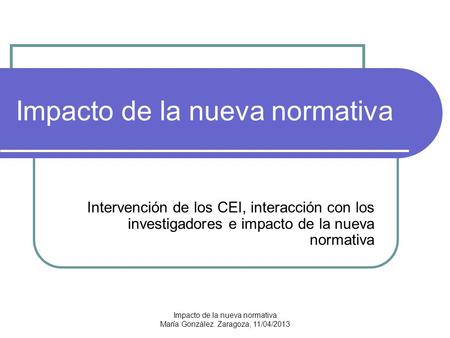 Impacto de la nueva normativa María González. Zaragoza, 11/04/2013 Impacto de la nueva normativa Intervención de los CEI, interacción con los investigadores.