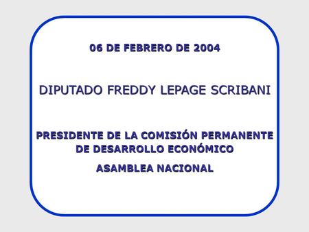 06 DE FEBRERO DE 2004 DIPUTADO FREDDY LEPAGE SCRIBANI PRESIDENTE DE LA COMISIÓN PERMANENTE DE DESARROLLO ECONÓMICO ASAMBLEA NACIONAL.