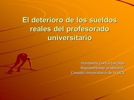 El deterioro de los sueldos reales del profesorado universitario Humberto García Larralde Representante profesoral, Consejo Universitario de la UCV.