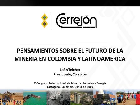 PENSAMIENTOS SOBRE EL FUTURO DE LA MINERIA EN COLOMBIA Y LATINOAMERICA León Teicher Presidente, Cerrejón V Congreso Internacional de Minería, Petróleo.