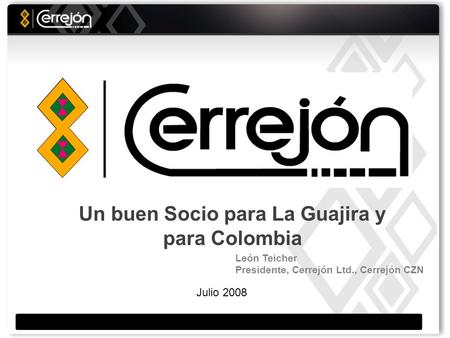 Julio 2008 Un buen Socio para La Guajira y para Colombia León Teicher Presidente, Cerrejón Ltd., Cerrejón CZN.