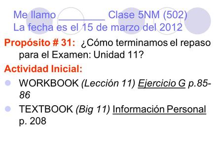 Me llamo ________ Clase 5NM (502) La fecha es el 15 de marzo del 2012 Propósito # 31: ¿Cómo terminamos el repaso para el Examen: Unidad 11? Actividad Inicial: