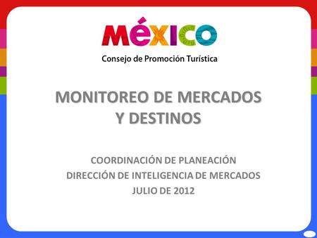 MONITOREO DE MERCADOS Y DESTINOS COORDINACIÓN DE PLANEACIÓN DIRECCIÓN DE INTELIGENCIA DE MERCADOS JULIO DE 2012.