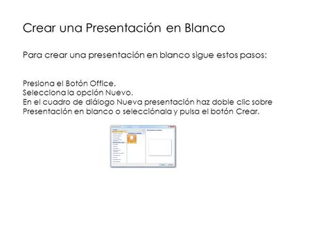Crear una Presentación en Blanco Para crear una presentación en blanco sigue estos pasos: Presiona el Botón Office. Selecciona la opción Nuevo. En el cuadro.