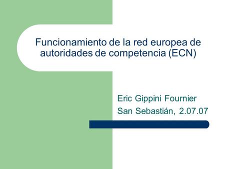 Funcionamiento de la red europea de autoridades de competencia (ECN) Eric Gippini Fournier San Sebastián, 2.07.07.