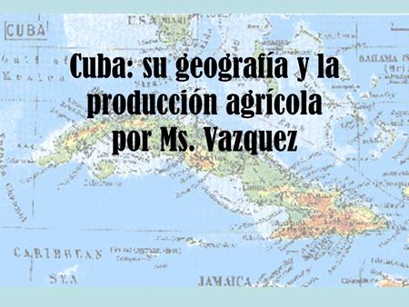 Cuba: su geografía y la producción agrícola por Ms. Vazquez