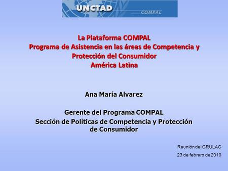 La Plataforma COMPAL Programa de Asistencia en las áreas de Competencia y Protección del Consumidor América Latina Ana María Alvarez Gerente del Programa.