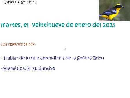 Martes, el veintinueve de enero del 2013 Los objetivos de hoy:- - Hablar de lo que aprendimos de la Señora Brito -Gramática: El subjuntivo Español 4 S2.